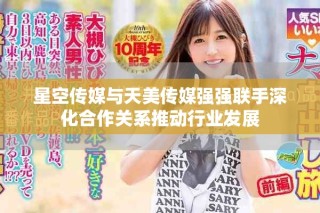 星空傳媒與天美傳媒強(qiáng)強(qiáng)聯(lián)手深化合作關(guān)系推動行業(yè)發(fā)展