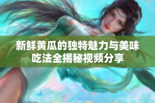 新鮮黃瓜的獨(dú)特魅力與美味吃法全揭秘視頻分享