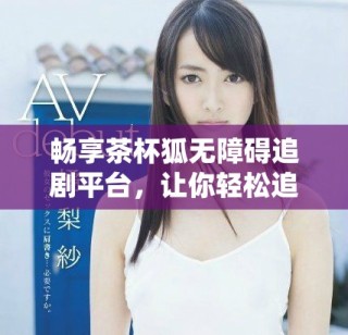 暢享茶杯狐無障礙追劇平臺，讓你輕松追劇不停歇
