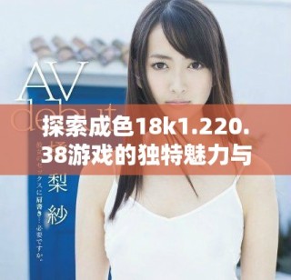探索成色18k1.220.38游戲的獨(dú)特魅力與樂趣細(xì)節(jié)
