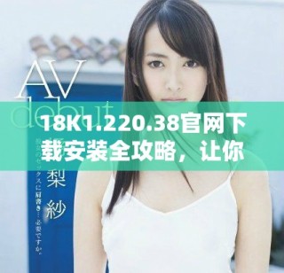 18K1.220.38官網(wǎng)下載安裝全攻略，讓你輕松上手使用新功能