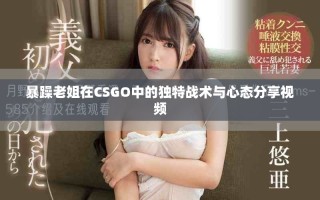 暴躁老姐在CSGO中的獨特戰(zhàn)術與心態(tài)分享視頻