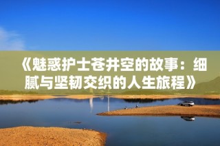 《魅惑護(hù)士蒼井空的故事：細(xì)膩與堅(jiān)韌交織的人生旅程》