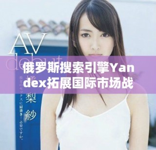 俄羅斯搜索引擎Yandex拓展國(guó)際市場(chǎng)戰(zhàn)略與未來(lái)展望分析