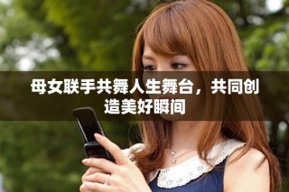 母女聯(lián)手共舞人生舞臺(tái)，共同創(chuàng)造美好瞬間