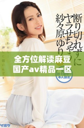 全方位解讀麻豆國(guó)產(chǎn)av精品一區(qū)的獨(dú)特魅力與發(fā)展動(dòng)態(tài)