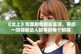 《北上》完整劇情精彩呈現(xiàn)，帶你一同領(lǐng)略動人故事的每個瞬間