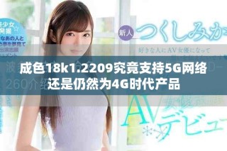 成色18k1.2209究竟支持5G網(wǎng)絡(luò)還是仍然為4G時(shí)代產(chǎn)品