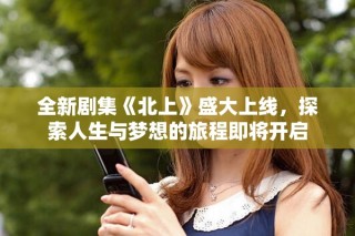全新劇集《北上》盛大上線，探索人生與夢想的旅程即將開啟