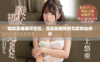 媚娘直播盛況空前，互動氛圍熱烈引發(fā)粉絲熱議