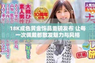18K成色黃金飾品重磅發(fā)布 讓每一次佩戴都散發(fā)魅力與風(fēng)格