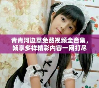 青青河邊草免費視頻全合集，暢享多樣精彩內(nèi)容一網(wǎng)打盡