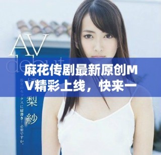 麻花傳劇最新原創(chuàng)MV精彩上線，快來一起欣賞吧
