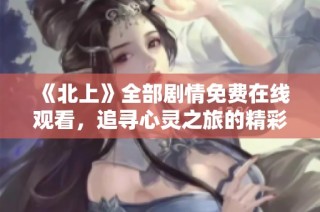 《北上》全部劇情免費在線觀看，追尋心靈之旅的精彩時刻