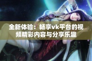 全新體驗：暢享vk平臺的視頻精彩內(nèi)容與分享樂趣