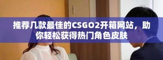推薦幾款最佳的CSGO2開(kāi)箱網(wǎng)站，助你輕松獲得熱門(mén)角色皮膚