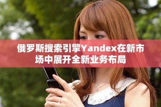 俄羅斯搜索引擎Yandex在新市場(chǎng)中展開(kāi)全新業(yè)務(wù)布局