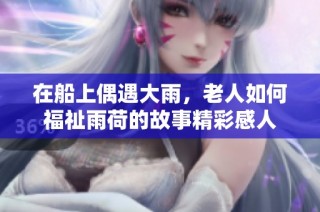 在船上偶遇大雨，老人如何福祉雨荷的故事精彩感人