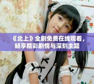 《北上》全劇免費在線觀看，暢享精彩劇情與深刻主題