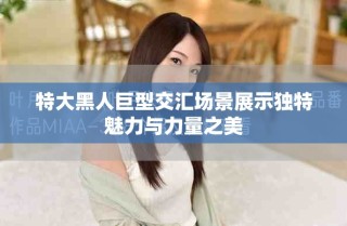 特大黑人巨型交匯場景展示獨特魅力與力量之美