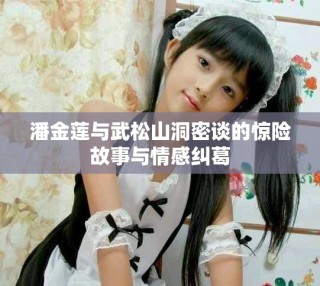 潘金蓮與武松山洞密談的驚險(xiǎn)故事與情感糾葛