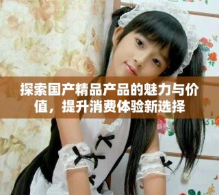 探索國產(chǎn)精品產(chǎn)品的魅力與價(jià)值，提升消費(fèi)體驗(yàn)新選擇