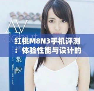 紅桃M8N3手機(jī)評測：體驗(yàn)性能與設(shè)計(jì)的完美結(jié)合