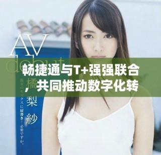 暢捷通與T+強強聯(lián)合，共同推動數(shù)字化轉(zhuǎn)型新進程
