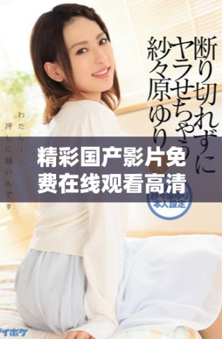 精彩國產(chǎn)影片免費(fèi)在線觀看高清完整版內(nèi)容任你暢享