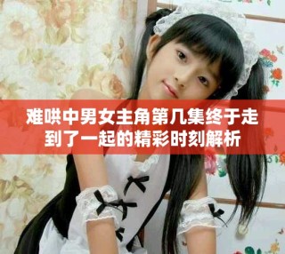 難哄中男女主角第幾集終于走到了一起的精彩時刻解析