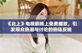 《北上》電視劇線上免費播放，引發(fā)觀眾熱潮與討論的熱鏈反響