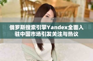 俄羅斯搜索引擎Yandex全面入駐中國市場引發(fā)關(guān)注與熱議