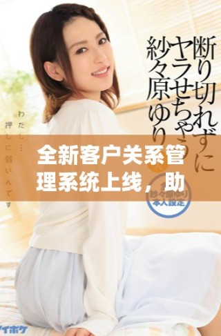 全新客戶關(guān)系管理系統(tǒng)上線，助力企業(yè)提升客戶服務(wù)和互動效率