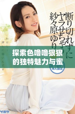 探索色嚕嚕狠狠的獨(dú)特魅力與蜜芽帶來的新鮮體驗(yàn)