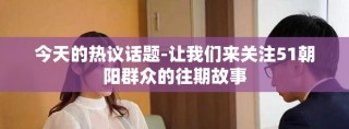今天的熱議話題-讓我們來關(guān)注51朝陽群眾的往期故事