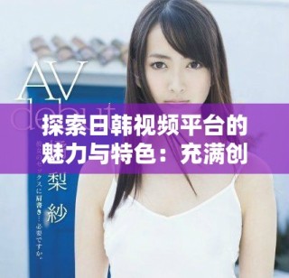 探索日韓視頻平臺的魅力與特色：充滿創(chuàng)意的內容分享之旅
