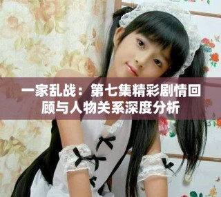 一家亂戰(zhàn)：第七集精彩劇情回顧與人物關(guān)系深度分析