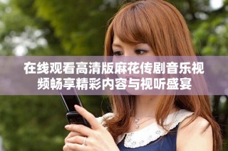 在線觀看高清版麻花傳劇音樂視頻暢享精彩內(nèi)容與視聽盛宴