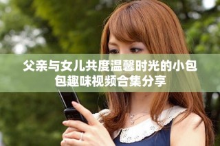 父親與女兒共度溫馨時(shí)光的小包包趣味視頻合集分享