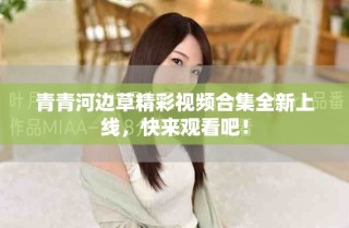 青青河邊草精彩視頻合集全新上線，快來觀看吧！