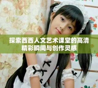 探索西西人文藝術(shù)課堂的高清精彩瞬間與創(chuàng)作靈感