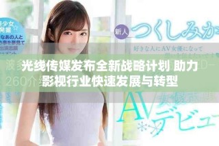 光線傳媒發(fā)布全新戰(zhàn)略計劃 助力影視行業(yè)快速發(fā)展與轉型