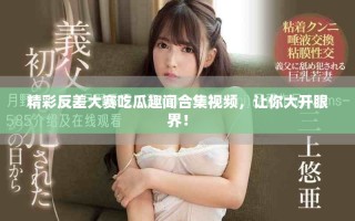 精彩反差大賽吃瓜趣聞合集視頻，讓你大開眼界！