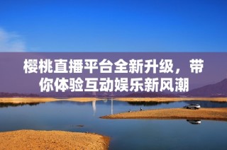櫻桃直播平臺全新升級，帶你體驗(yàn)互動娛樂新風(fēng)潮