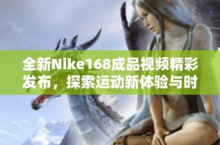 全新Nike168成品視頻精彩發(fā)布，探索運動新體驗與時尚風潮