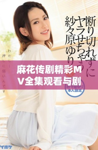 麻花傳劇精彩MV全集觀看與劇集解讀，感受劇中魅力與風(fēng)采
