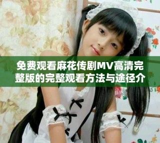 免費觀看麻花傳劇MV高清完整版的完整觀看方法與途徑介紹