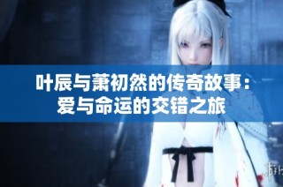 葉辰與蕭初然的傳奇故事：愛與命運(yùn)的交錯(cuò)之旅
