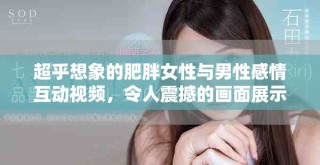 超乎想象的肥胖女性與男性感情互動(dòng)視頻，令人震撼的畫(huà)面展示
