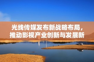 光線傳媒發(fā)布新戰(zhàn)略布局，推動影視產業(yè)創(chuàng)新與發(fā)展新篇章